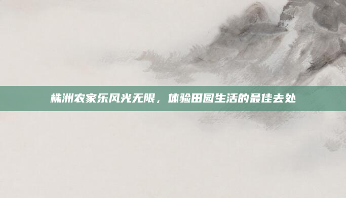 株洲农家乐风光无限，体验田园生活的最佳去处