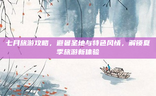 七月旅游攻略，避暑圣地与特色风情，解锁夏季旅游新体验