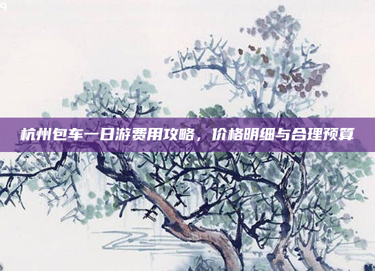 杭州包车一日游费用攻略，价格明细与合理预算