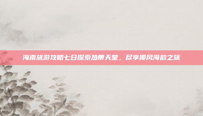 海南旅游攻略七日探索热带天堂,尽享椰风海韵之旅