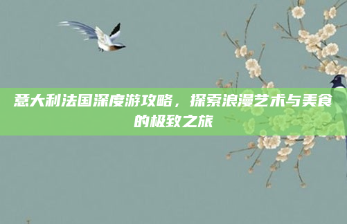 意大利法国深度游攻略，探索浪漫艺术与美食的极致之旅