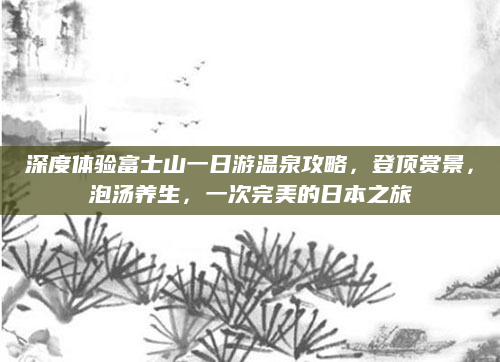 深度体验富士山一日游温泉攻略，登顶赏景，泡汤养生，一次完美的日本之旅