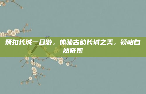 箭扣长城一日游，体验古韵长城之美，领略自然奇观