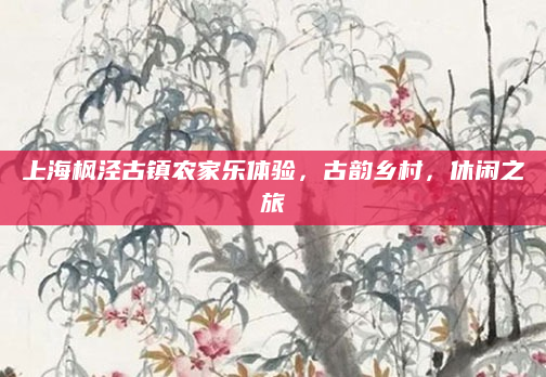 上海枫泾古镇农家乐体验,古韵乡村,休闲之旅