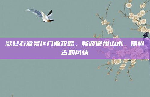 歙县石潭景区门票攻略,畅游徽州山水,体验古韵风情