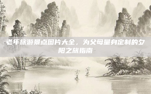 老年旅游景点图片大全,为父母量身定制的夕阳之旅指南