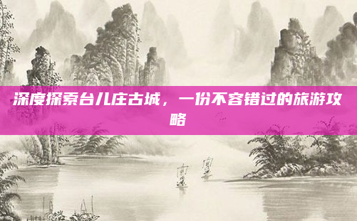 深度探索台儿庄古城，一份不容错过的旅游攻略