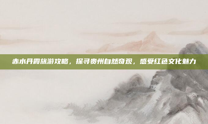 赤水丹霞旅游攻略，探寻贵州自然奇观，感受红色文化魅力