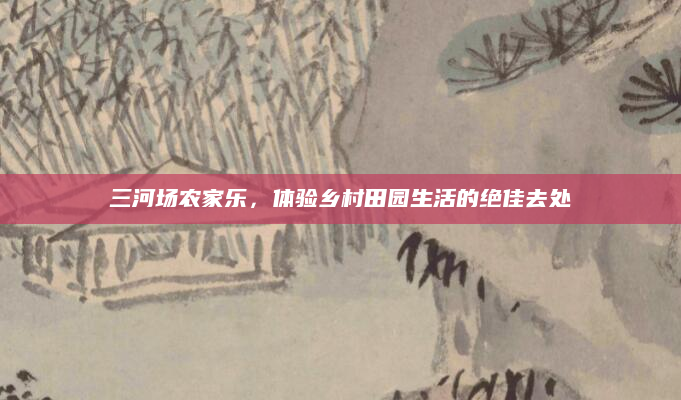 三河场农家乐，体验乡村田园生活的绝佳去处