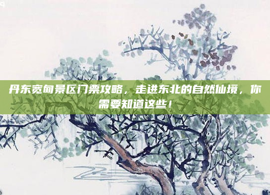 丹东宽甸景区门票攻略,走进东北的自然仙境,你需要知道这些!