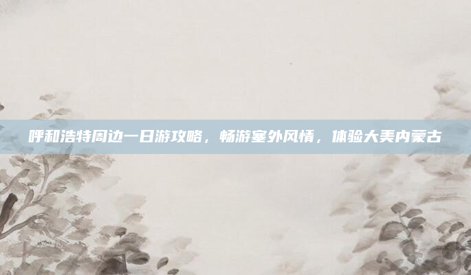 呼和浩特周边一日游攻略，畅游塞外风情，体验大美内蒙古