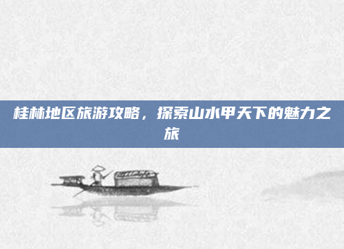 桂林地区旅游攻略,探索山水甲天下的魅力之旅