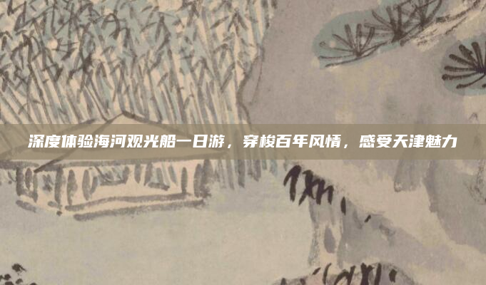 深度体验海河观光船一日游，穿梭百年风情，感受天津魅力