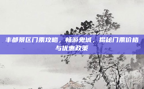 丰都景区门票攻略,畅游鬼城,揭秘门票价格与优惠政策