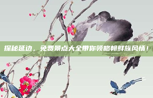 探秘延边，免费景点大全带你领略朝鲜族风情！