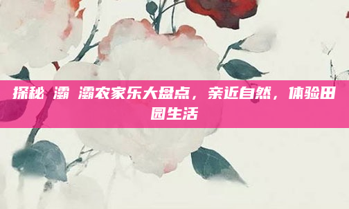探秘浐灞浐灞农家乐大盘点，亲近自然，体验田园生活