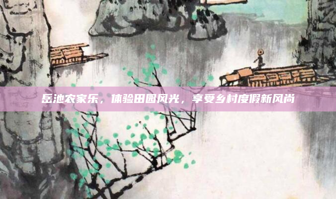 岳池农家乐,体验田园风光,享受乡村度假新风尚