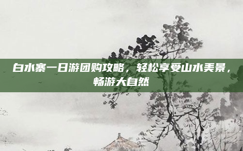 白水寨一日游团购攻略，轻松享受山水美景，畅游大自然