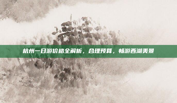 杭州一日游价格全解析，合理预算，畅游西湖美景