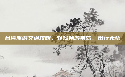 台湾旅游交通攻略,轻松畅游宝岛,出行无忧
