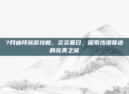 7月迪拜旅游攻略，炎炎夏日，探索沙漠奇迹的完美之旅