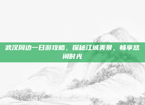武汉周边一日游攻略，探秘江城美景，畅享悠闲时光