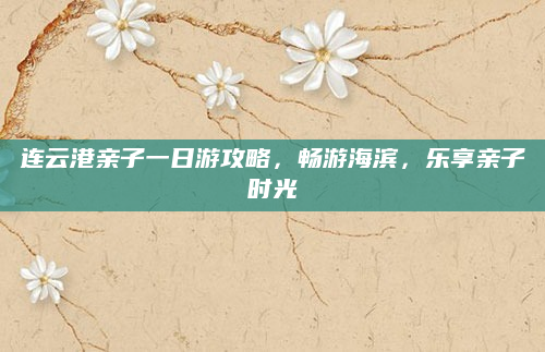 连云港亲子一日游攻略，畅游海滨，乐享亲子时光