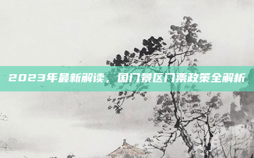 2023年最新解读，国门景区门票政策全解析