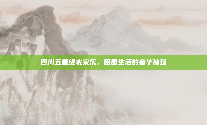 四川五星级农家乐,田园生活的奢华体验