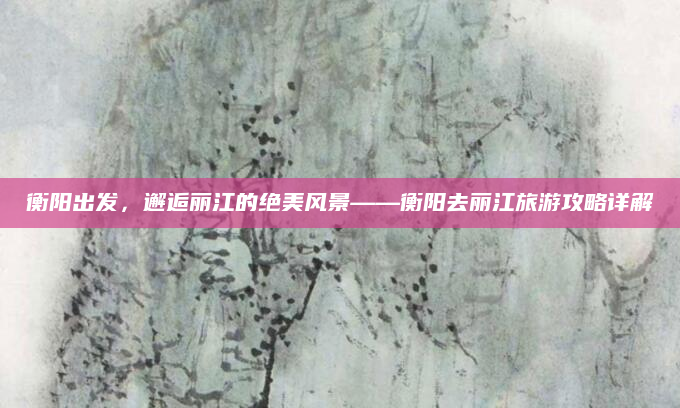 衡阳出发，邂逅丽江的绝美风景——衡阳去丽江旅游攻略详解