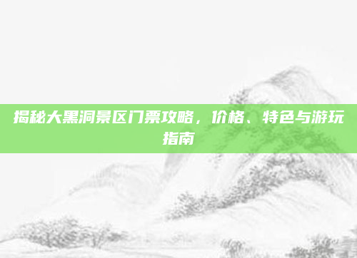 揭秘大黑洞景区门票攻略，价格、特色与游玩指南