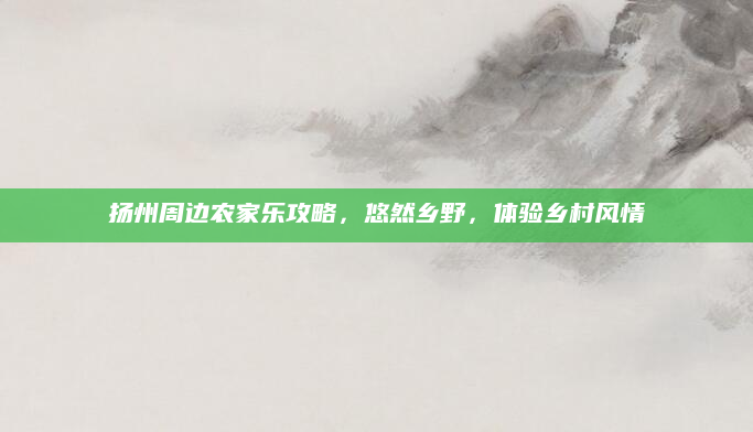 扬州周边农家乐攻略，悠然乡野，体验乡村风情