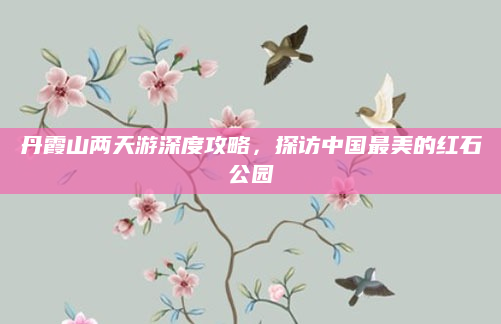 丹霞山两天游深度攻略,探访中国最美的红石公园