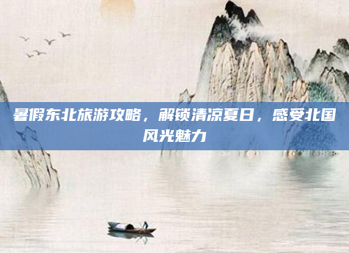 暑假东北旅游攻略,解锁清凉夏日,感受北国风光魅力