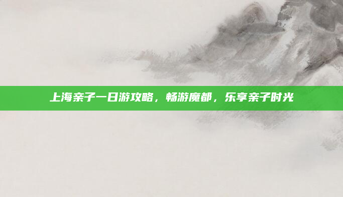 上海亲子一日游攻略，畅游魔都，乐享亲子时光