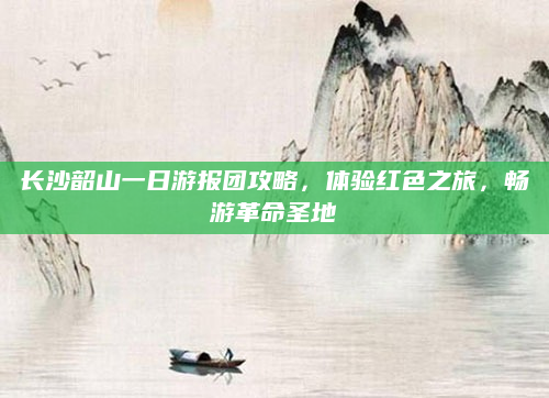 长沙韶山一日游报团攻略，体验红色之旅，畅游革命圣地