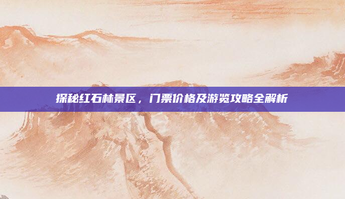 探秘红石林景区，门票价格及游览攻略全解析