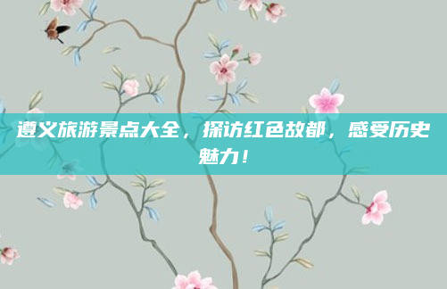 遵义旅游景点大全,探访红色故都,感受历史魅力!