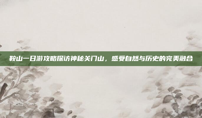 鞍山一日游攻略探访神秘关门山，感受自然与历史的完美融合