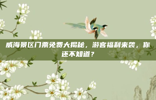 威海景区门票免费大揭秘，游客福利来袭，你还不知道？