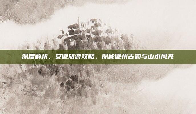 深度解析，安徽旅游攻略，探秘徽州古韵与山水风光
