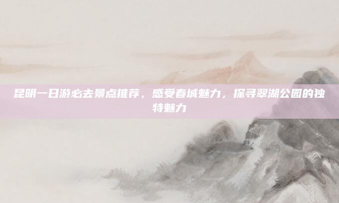 昆明一日游必去景点推荐,感受春城魅力,探寻翠湖公园的独特魅力
