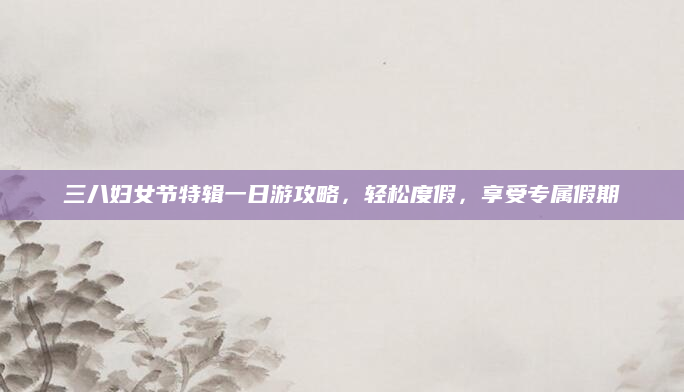 三八妇女节特辑一日游攻略,轻松度假,享受专属假期