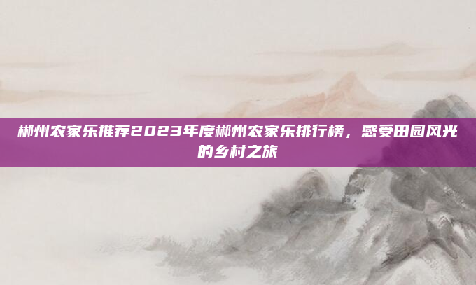 郴州农家乐推荐2023年度郴州农家乐排行榜，感受田园风光的乡村之旅