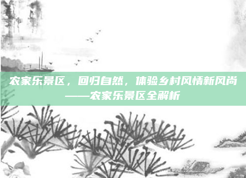农家乐景区，回归自然，体验乡村风情新风尚——农家乐景区全解析
