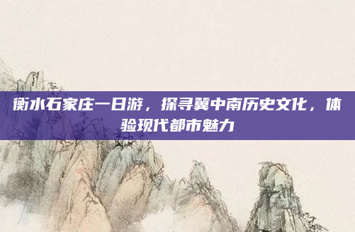 衡水石家庄一日游，探寻冀中南历史文化，体验现代都市魅力