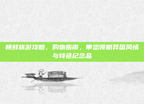 朝鲜旅游攻略,购物指南,带您领略异国风情与特色纪念品