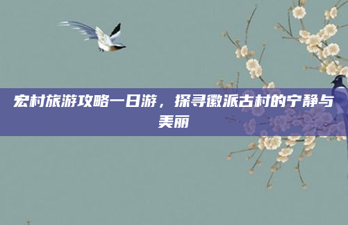 宏村旅游攻略一日游，探寻徽派古村的宁静与美丽