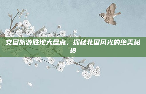 安图旅游胜地大盘点，探秘北国风光的绝美秘境