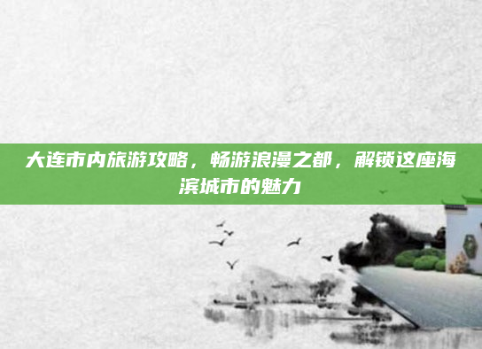 大连市内旅游攻略,畅游浪漫之都,解锁这座海滨城市的魅力